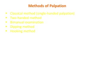 Methods of Palpation
 Classical method (single-handed palpation)
 Two-handed method
 Bimanual examination
 Dipping method
 Hooking method
- Single-handed palpation is used for lean individuals, while the
bimanual technique is best for obese or muscular individuals. Using
either technique, the liver is felt best at deep inspiration.
 