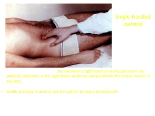 Single-handed
method
- For single-handed palpation, the examiner's right hand is initially placed on the
patient's abdomen in the right lower quadrant and parallel to the rectus muscle in
the MCL. This is done so that palpation of the rectus is not confused with palpation
of the underlying and adjacent liver
- Gently pressing in and up, ask the patient to take a deep breath.
 Palpating hand is held steady while patient inhales
 Palpating hand is lifted and moved while the patient breathes out
 If the liver is enlarged, it will come downward to meet your fingertips and will
be recognizable.
 