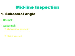 Mid-line Inspection
1- Subcostal angle
- Normal: acute to right angle (70 – 90 °)
- Abnormal: obtuse angle; occurs in:
 abdominal causes: chronic ↑↑ in intra-abdominal
pressure (as in ascites, upper abdominal swelling)
 Chest causes: emphysema
 