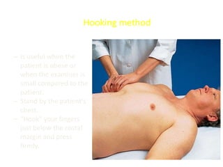 – Is useful when the
patient is obese or
when the examiner is
small compared to the
patient.
– Stand by the patient's
chest.
– "Hook" your fingers
just below the costal
margin and press
firmly.
Hooking method
 