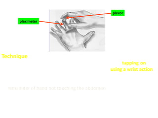 Technique
- It is done with the middle finger of Rt. hand (plexor) tapping on DIP
of the middle finger of the Lt. hand (pleximeter) using a wrist action.
- The non striking finger (pleximeter) is placed firmly on the abdomen,
remainder of hand not touching the abdomen.
- Remember that it is easier to hear the change from resonance to
dullness – so proceed with percussion from areas of resonance to
areas of dullness.
pleximeter
plexor
 