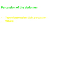 Percussion of the abdomen
- The abdomen gives a resonant note which varies according to the
amount of gas present in the intestine
- Type of percussion: Light percussion
- Values:
 Deleneation of borders of abdominal organs (& assessing for
organomegaly).
 Detection of ascites
 Detection of gaseous distension “tympanic resonant note”
 Detection of acute abdomen (obliteration of normal liver
dullness) in;
- Perforated peptic ulcer and colon
- Subphrenic abscess with gas forming organisms
 