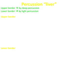 Percussion “liver”
Upper border  by deep percussion
Lower border  by light percussion
Upper border
 Define the sternal angle “angle of Louis” (2nd rib), then start
percussing the 2nd intercostal space in the Rt. MCL (Start just
below the Rt. breast in RT. MCL). Percussion in this area should
produce a relatively resonant note
 Percussing in the chest moving down towards the abdomen about
½ to 1 cm at a time (in the intercostal spaces).
 Note where the percussion notes change from resonant to dull.
 The normal hepatic dullness will be reached at the 5th intercostal
space in the RT. MCL
Lower border
 Begin percussion below the umbilicus, in the Rt. MCL and proceed
upward until dullness is encounter.
 