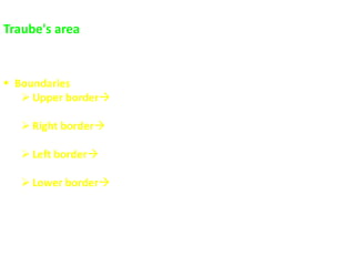 Traube's area
 It is a semilunar (crescent)-shaped area
 It is area of tympanic resonance overlying the fundus of stomach
 Boundaries
Upper border lower border of Lt. lung (convex line from the Lt.
6th rib in MCL to the Lt 9th rib in mid-axillary line)
Right border Lateral margin of left lobe of liver (from Lt. 6th rib
in MCL to the Lt. 8th costal cartilage)
Left border anterior border of the spleen (Lt. 9-11 spaces in
mid-axillary line)
Lower border Lt. costal margin (from the Lt. 8th costal cartilage
to Lt. 11th space in mid-axilary line )
 