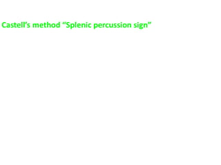 Castell’s method “Splenic percussion sign”
 Put the patient in the supine position
 Left anterior axillary line identified
 Left lower costal margin identified
 Percuss in the lowest Left intercostal space in the anterior axillary line
(usually the 8th or 9th IC space) while patient inhales and exhales
deeply
 This space should remain resonant during full inspiration
 Dullness on full inspiration indicates possible splenic enlargement (a
positive Castell’s sign)
 