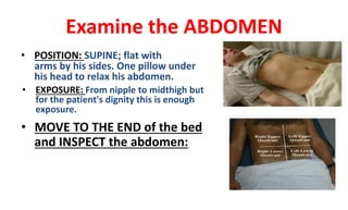 Examine the ABDOMEN
• POSITION: SUPINE; flat with
arms by his sides. One pillow under
his head to relax his abdomen.
• EXPOSURE: From nipple to midthigh but
for the patient's dignity this is enough
exposure.
• MOVE TO THE END of the bed
and INSPECT the abdomen:
 