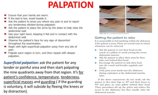 PALPATION
Superficial palpation: ask the patient for any
tender or painful area and then start palpating
the nine quadrants away from that region. It’s for
patient’s confidence, temperature, tenderness,
superficial masses and guarding ( if the guarding
is voluntary, it will subside by flexing the knees or
by distraction).
 