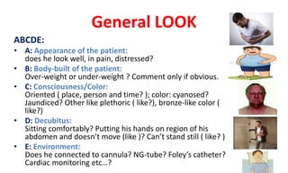 General LOOK
ABCDE:
• A: Appearance of the patient:
does he look well, in pain, distressed?
• B: Body-built of the patient:
Over-weight or under-weight ? Comment only if obvious.
• C: Consciousness/Color:
Oriented ( place, person and time? ); color: cyanosed?
Jaundiced? Other like plethoric ( like?), bronze-like color (
like?)
• D: Decubitus:
Sitting comfortably? Putting his hands on region of his
abdomen and doesn’t move (like )? Can’t stand still ( like? )
• E: Environment:
Does he connected to cannula? NG-tube? Foley’s catheter?
Cardiac monitoring etc…?
 