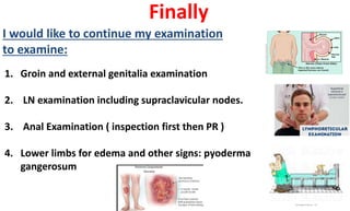 Finally
I would like to continue my examination
to examine:
1. Groin and external genitalia examination
2. LN examination including supraclavicular nodes.
3. Anal Examination ( inspection first then PR )
4. Lower limbs for edema and other signs: pyoderma
gangerosum
 