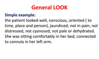 General LOOK
Simple example:
the patient looked well, conscious, oriented ( to
time, place and person), jaundiced, not in pain, not
distressed, not cyanosed, not pale or dehydrated.
She was sitting comfortably in her bed, connected
to cannula in her left arm.
 
