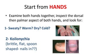 Start from HANDS
• Examine both hands together, inspect the dorsal
then palmar aspect of both hands, and look for:
2- Koilonychia
(brittle, flat, spoon
shaped- nails in??)
1- Sweaty? Warm? Dry? Cold?
 