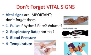 Don't Forget VITAL SIGNS
• Vital signs are IMPORTANT;
don’t forget them.
• 1- Pulse: Rhythm? Rate? Volume?
• 2- Respiratory Rate: normal?
• 3- Blood Pressure
• 4- Temperature
 
