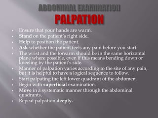  Ensure that your hands are warm.
 Stand on the patient’s right side.
 Help to position the patient.
 Ask whether the patient feels any pain before you start.
 The wrist and the forearm should be in the same horizontal
plane where possible, even if this means bending down or
kneeling by the patient’s side.
 Manner of palpation varies according to the site of any pain,
but it is helpful to have a logical sequence to follow.
 Start palpating the left lower quadrant of the abdomen.
 Begin with superficial examination.
 Move in a systematic manner through the abdominal
quadrants.
 Repeat palpation deeply.
 