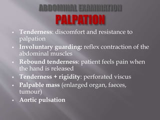 Tenderness: discomfort and resistance to
palpation
 Involuntary guarding: reflex contraction of the
abdominal muscles
 Rebound tenderness: patient feels pain when
the hand is released
 Tenderness + rigidity: perforated viscus
 Palpable mass (enlarged organ, faeces,
tumour)
 Aortic pulsation
 