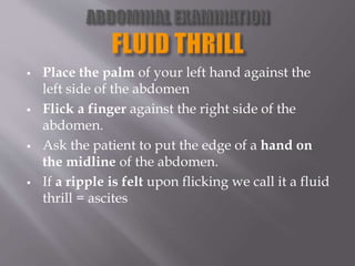  Place the palm of your left hand against the
left side of the abdomen
 Flick a finger against the right side of the
abdomen.
 Ask the patient to put the edge of a hand on
the midline of the abdomen.
 If a ripple is felt upon flicking we call it a fluid
thrill = ascites
 