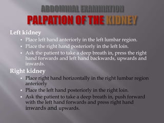 Left kidney
 Place left hand anteriorly in the left lumbar region.
 Place the right hand posteriorly in the left loin.
 Ask the patient to take a deep breath in, press the right
hand forwards and left hand backwards, upwards and
inwards.
Right kidney
 Place right hand horizontally in the right lumbar region
anteriorly
 Place the left hand posteriorly in the right loin.
 Ask the patient to take a deep breath in, push forward
with the left hand forwards and press right hand
inwards and upwards.
 