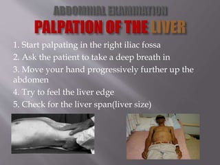 1. Start palpating in the right iliac fossa
2. Ask the patient to take a deep breath in
3. Move your hand progressively further up the
abdomen
4. Try to feel the liver edge
5. Check for the liver span(liver size)
 