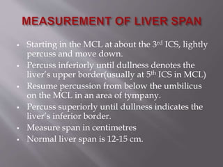  Starting in the MCL at about the 3rd ICS, lightly
percuss and move down.
 Percuss inferiorly until dullness denotes the
liver’s upper border(usually at 5th ICS in MCL)
 Resume percussion from below the umbilicus
on the MCL in an area of tympany.
 Percuss superiorly until dullness indicates the
liver’s inferior border.
 Measure span in centimetres
 Normal liver span is 12-15 cm.
 