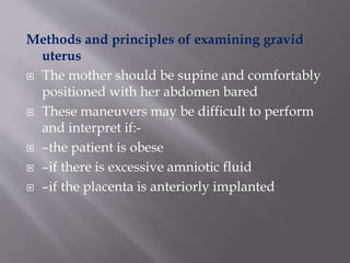Methods and principles of examining gravid
uterus
 The mother should be supine and comfortably
positioned with her abdomen bared
 These maneuvers may be difficult to perform
and interpret if:-
 –the patient is obese
 –if there is excessive amniotic fluid
 –if the placenta is anteriorly implanted
 