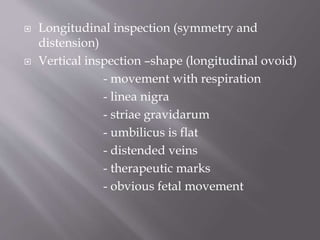  Longitudinal inspection (symmetry and
distension)
 Vertical inspection –shape (longitudinal ovoid)
- movement with respiration
- linea nigra
- striae gravidarum
- umbilicus is flat
- distended veins
- therapeutic marks
- obvious fetal movement
 