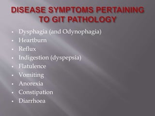  Dysphagia (and Odynophagia)
 Heartburn
 Reflux
 Indigestion (dyspepsia)
 Flatulence
 Vomiting
 Anorexia
 Constipation
 Diarrhoea
 