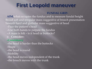 FUNDAL GRIP-
AIM.what occupies the fundus and to measure fundal height
Broad soft and irregular mass suggestive of breech presentation
Smooth hard and globular mass suggestive of head
–Face the patient’s head
–Use both hands to palpate the fundus
–A mass is felt – is it head or buttocks?
 Consider:-
-Consistency
–the head is harder than the buttocks
-Shape
–the head is round
-Mobility
–the head moves independent of the trunk
–the breech moves with the trunk
 