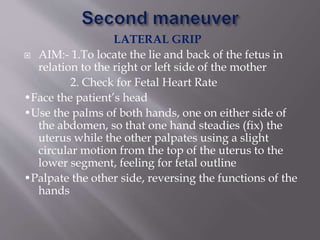 LATERAL GRIP
 AIM:- 1.To locate the lie and back of the fetus in
relation to the right or left side of the mother
2. Check for Fetal Heart Rate
•Face the patient’s head
•Use the palms of both hands, one on either side of
the abdomen, so that one hand steadies (fix) the
uterus while the other palpates using a slight
circular motion from the top of the uterus to the
lower segment, feeling for fetal outline
•Palpate the other side, reversing the functions of the
hands
 