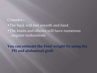 Consider:-
•The back will feel smooth and hard
•The knees and elbows will have numerous
angular nodulations
You can estimate the Fetal weight by using the
FH and abdominal girth
 