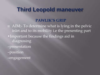 PAWLIK’S GRIP
 AIM:- To determine what is lying in the pelvic
inlet and to its mobility i.e the presenting part
•Important because the findings aid in
diagnosing
–presentation
–position
–engagement
 
