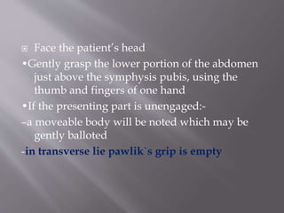  Face the patient’s head
•Gently grasp the lower portion of the abdomen
just above the symphysis pubis, using the
thumb and fingers of one hand
•If the presenting part is unengaged:-
–a moveable body will be noted which may be
gently balloted
-in transverse lie pawlik`s grip is empty
 