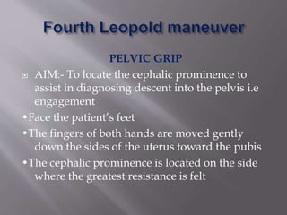 PELVIC GRIP
 AIM:- To locate the cephalic prominence to
assist in diagnosing descent into the pelvis i.e
engagement
•Face the patient’s feet
•The fingers of both hands are moved gently
down the sides of the uterus toward the pubis
•The cephalic prominence is located on the side
where the greatest resistance is felt
 