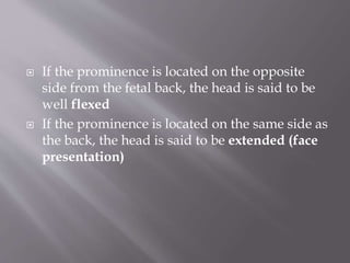  If the prominence is located on the opposite
side from the fetal back, the head is said to be
well flexed
 If the prominence is located on the same side as
the back, the head is said to be extended (face
presentation)
 