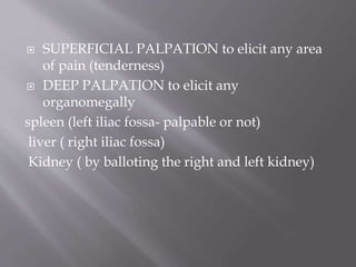  SUPERFICIAL PALPATION to elicit any area
of pain (tenderness)
 DEEP PALPATION to elicit any
organomegally
spleen (left iliac fossa- palpable or not)
liver ( right iliac fossa)
Kidney ( by balloting the right and left kidney)
 