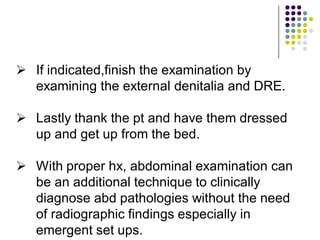  If indicated,finish the examination by
examining the external denitalia and DRE.
 Lastly thank the pt and have them dressed
up and get up from the bed.
 With proper hx, abdominal examination can
be an additional technique to clinically
diagnose abd pathologies without the need
of radiographic findings especially in
emergent set ups.
 