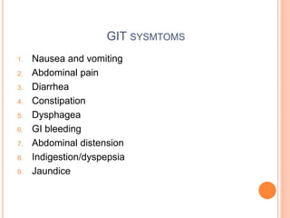GIT SYSMTOMS
1. Nausea and vomiting
2. Abdominal pain
3. Diarrhea
4. Constipation
5. Dysphagea
6. GI bleeding
7. Abdominal distension
8. Indigestion/dyspepsia
9. Jaundice
 