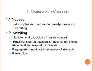 1. NAUSEA AND VOMITING
1.1 Nausea
An unpleasant sensation usually preceding
vomiting
1.2 Vomiting
 forceful oral expulsion of gastric content
 Retching: labored and simultaneous contraction of
abdominal and respiratory muscles
 Regurgitation: nonforceful expulsion of stomach
 Rumination:
 