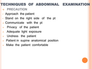 TECHNIQUES OF ABDOMINAL EXAMINATION
 PRECAUTION
• Approach the patient
• Stand on the right side of the pt
 Communicate with the pt
 Privacy of the patient
 Adequate light exposure
 Undress the patient
 Patient in supine anatomical position
 Make the patient comfortable
 