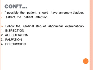 CON’T…
 If possible the patient should have an empty bladder.
• Distract the patient attention
 Follow the cardinal step of abdominal examination:-
1. INSPECTION
2. AUSCULTATION
3. PALPATION
4. PERCUSSION
 