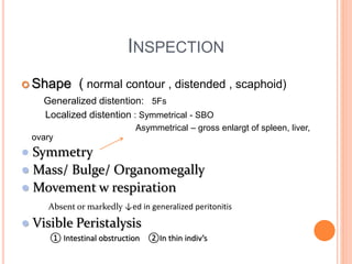 INSPECTION
 Shape ( normal contour , distended , scaphoid)
Generalized distention: 5Fs
Localized distention : Symmetrical - SBO
Asymmetrical – gross enlargt of spleen, liver,
ovary
● Symmetry
● Mass/ Bulge/ Organomegally
● Movement w respiration
Absent or markedly ↓ed in generalized peritonitis
● Visible Peristalysis
① Intestinal obstruction ②In thin indiv’s
 