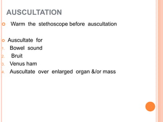 AUSCULTATION
 Warm the stethoscope before auscultation
 Auscultate for
1. Bowel sound
2. Bruit
3. Venus ham
4. Auscultate over enlarged organ &/or mass
 