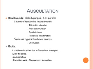 AUSCULTATION
 Bowel sounds : clicks & gurgles, 5-34 per min
Causes of hypoactive bowel sounds
. Thick skin (obesity)
. Fluid accumulation
. Paralytic ileus
. Peritoneal inflammation
Causes of hyperactive bowel sounds
. Obstruction
● Bruits:
If bruit heard – either due to Stenosis or aneurysm.
.Over the aorta,
. each renal aa
. Each iliac aa & . The common femoral aa.
 