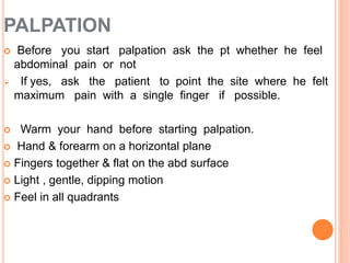 PALPATION
 Before you start palpation ask the pt whether he feel
abdominal pain or not
 If yes, ask the patient to point the site where he felt
maximum pain with a single finger if possible.
 Warm your hand before starting palpation.
 Hand & forearm on a horizontal plane
 Fingers together & flat on the abd surface
 Light , gentle, dipping motion
 Feel in all quadrants
 