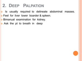 2. DEEP PALPATION
 Is usually required to delineate abdominal masses.
 Feel for liver lower boarder & spleen.
 Bimanual examination for kidney.
 Ask the pt to breath in deep
 