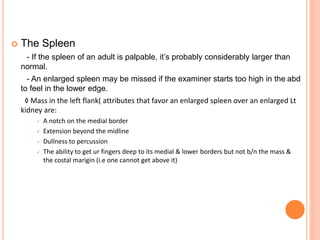  The Spleen
- If the spleen of an adult is palpable, it’s probably considerably larger than
normal.
- An enlarged spleen may be missed if the examiner starts too high in the abd
to feel in the lower edge.
◊ Mass in the left flank( attributes that favor an enlarged spleen over an enlarged Lt
kidney are:
 A notch on the medial border
 Extension beyond the midline
 Dullness to percussion
 The ability to get ur fingers deep to its medial & lower borders but not b/n the mass &
the costal marigin (i.e one cannot get above it)
 