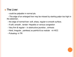  The Liver:
- could be palpable in normal pts.
- The edge of an enlarged liver may be missed by starting palpn too high in
the abdomen.
- the edge of normal liver- soft, sharp, regular w smooth surface.
- If soft, smooth , tender- Hepatitis or venous congestion
- Very firm & regular – in obstructive jaundice , cirrhosis
- Hard, Irregular , painless( ss painful & ss nodular –in HCC
- Pulsating- in TR
 