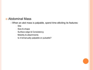  Abdominal Mass
- When an abd mass is palpable, spend time elliciting its features:
 Site
 Size & shape
 Surface edge & Consistency
 Mobility & attachments
 Is it bimanually palpable or pulsatile?
 