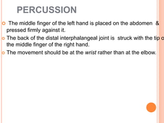 PERCUSSION
 The middle finger of the left hand is placed on the abdomen &
pressed firmly against it.
 The back of the distal interphalangeal joint is struck with the tip o
the middle finger of the right hand.
 The movement should be at the wrist rather than at the elbow.
 
