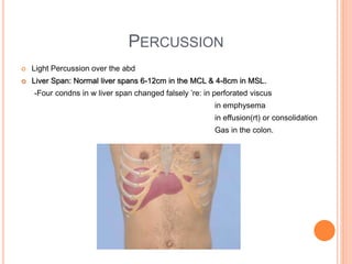 PERCUSSION
 Light Percussion over the abd
 Liver Span: Normal liver spans 6-12cm in the MCL & 4-8cm in MSL.
-Four condns in w liver span changed falsely ’re: in perforated viscus
in emphysema
in effusion(rt) or consolidation
Gas in the colon.
 