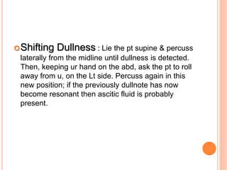 Shifting Dullness : Lie the pt supine & percuss
laterally from the midline until dullness is detected.
Then, keeping ur hand on the abd, ask the pt to roll
away from u, on the Lt side. Percuss again in this
new position; if the previously dullnote has now
become resonant then ascitic fluid is probably
present.
 