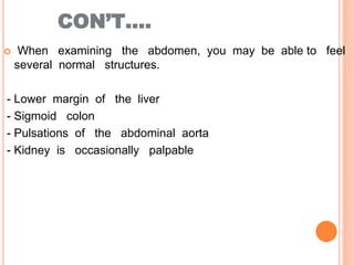 CON’T….
 When examining the abdomen, you may be able to feel
several normal structures.
- Lower margin of the liver
- Sigmoid colon
- Pulsations of the abdominal aorta
- Kidney is occasionally palpable
 